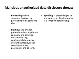 Malicious unauthorized data disclosure threats
• Pre-texting: when
someone deceives by
pretending to be someone
else
• Phishing: the phisher
pretends to be a legitimate
company and sends an
email requesting
confidential data such as
account numbers, social
security numbers,
passwords, and so forth.
• Spoofing: is pretending to be
someone else. Email spoofing
is a synonym for phishing
 