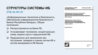 «Информационные технологии и безопасность.
Обеспечение информационной безопасности
банков Республики Беларусь. Общие
положения»
 Распространяется на банки РБ.
 Устанавливает положения, концептуальную
схему, модели угроз и нарушителей ИБ.
 Предназначен для применения при
построении, проверке и оценке систем ИБ и
систем менеджмента ИБ банков.
10/91
СТБ 34.101.41
СТРУКТУРЫ СИСТЕМЫ ИБ
 