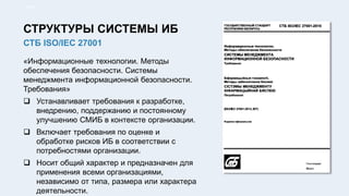 «Информационные технологии. Методы
обеспечения безопасности. Системы
менеджмента информационной безопасности.
Требования»
 Устанавливает требования к разработке,
внедрению, поддержанию и постоянному
улучшению СМИБ в контексте организации.
 Включает требования по оценке и
обработке рисков ИБ в соответствии с
потребностями организации.
 Носит общий характер и предназначен для
применения всеми организациями,
независимо от типа, размера или характера
деятельности.
11/91
СТБ ISO/IEC 27001
СТРУКТУРЫ СИСТЕМЫ ИБ
 