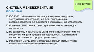  ISO 27001 обеспечивает модель для создания, внедрения,
эксплуатации, мониторинга, анализа, поддержания и
совершенствования менеджмента информационной безопасности.
 Принятие СМИБ должно быть стратегическим решением для
организации.
 На разработку и реализацию СМИБ организации влияют бизнес
потребности и цели, требования безопасности, применяемые
процессы, размер и структура организации.
 Реализация СМИБ должна масштабироваться и изменятся в
соответствии с потребностями организации.
15/91
ISO/IEC 27001
СИСТЕМА МЕНЕДЖМЕНТА ИБ
ISO/IEC 27001
 