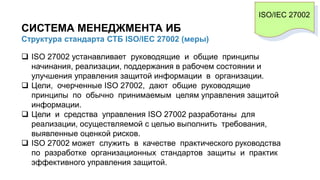 СИСТЕМА МЕНЕДЖМЕНТА ИБ
Структура стандарта СТБ ISO/IEC 27002 (меры)
ISO/IEC 27002
 ISO 27002 устанавливает руководящие и общие принципы
начинания, реализации, поддержания в рабочем состоянии и
улучшения управления защитой информации в организации.
 Цели, очерченные ISO 27002, дают общие руководящие
принципы по обычно принимаемым целям управления защитой
информации.
 Цели и средства управления ISO 27002 разработаны для
реализации, осуществляемой с целью выполнить требования,
выявленные оценкой рисков.
 ISO 27002 может служить в качестве практического руководства
по разработке организационных стандартов защиты и практик
эффективного управления защитой.
 