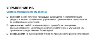  включает в себя политики, процедуры, руководства и соответствующие
ресурсы и задачи, коллегиально управляемых организацией в целях защиты
ее информационных активов.
 представляет собой системный подход к разработке, внедрению,
функционированию, мониторингу, анализу, обеспечению и улучшению ИБ
организации для достижения бизнес-целей.
 основывается на оценке рисков и уровнях приемлемости рисков организации.
18/91
Система менеджмента ИБ (СМИБ)
УПРАВЛЕНИЕ ИБ
 