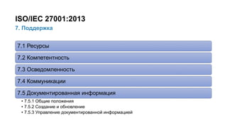 22/91
7. Поддержка
ISO/IEC 27001:2013
7.1 Ресурсы
7.2 Компетентность
7.3 Осведомленность
7.4 Коммуникации
7.5 Документированная информация
• 7.5.1 Общие положения
• 7.5.2 Создание и обновление
• 7.5.3 Управление документированной информацией
 
