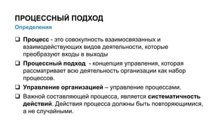  Процесс - это совокупность взаимосвязанных и
взаимодействующих видов деятельности, которые
преобразуют входы в выходы
 Процессный подход - концепция управления, которая
рассматривает всю деятельность организации как набор
процессов.
 Управление организацией – управление процессами.
 Важной составляющей процесса, является систематичность
действий. Действия процесса должны быть повторяющимися,
а не случайными.
3/91
Определения
ПРОЦЕССНЫЙ ПОДХОД
 