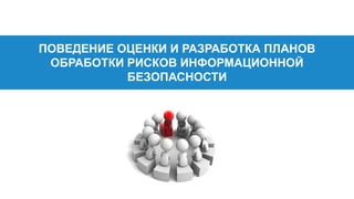 ПОВЕДЕНИЕ ОЦЕНКИ И РАЗРАБОТКА ПЛАНОВ
ОБРАБОТКИ РИСКОВ ИНФОРМАЦИОННОЙ
БЕЗОПАСНОСТИ
 
