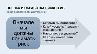 ОЦЕНКА И ОБРАБОТКА РИСКОВ ИБ
Когда безопасности достаточно?
• Сколько вы потеряете?
• Какой уровень (процент)
воздействия?
• Насколько вы уязвимы?
• Как риск может быть
снижен?
Вначале
мы
должны
понимать
риск
 