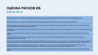 ОЦЕНКА РИСКОВ ИБ
СТБ 34.101.41
В банке должна быть принята / корректироваться методика оценки рисков нарушения ИБ / подход к оценке рисков нарушения ИБ.
В банке должны быть определены критерии принятия рисков нарушения ИБ и уровень допустимого риска нарушения ИБ.
Методика оценки рисков нарушения ИБ / подход к оценке рисков нарушения ИБ банка должна определять способ и порядок качественного или
количественного оценивания риска нарушения ИБ.
Порядок оценки рисков нарушения ИБ должен определять необходимые процедуры оценки рисков нарушения ИБ, а также последовательность их
выполнения.
Оценка рисков нарушения ИБ проводится для свойств ИБ всех информационных активов (типов информационных активов) области действия
СОИБ.
В банке рекомендуется создать и поддерживать в актуальном состоянии единый информационный ресурс (базу данных), содержащий
информацию об инцидентах ИБ.
Полученные в результате оценивания рисков нарушения ИБ величины рисков должны быть соотнесены с уровнем допустимого риска, принятого в
банке. Результатом выполнения указанной процедуры является документально оформленный перечень недопустимых рисков нарушения ИБ.
В банке должны быть документально определены роли, связанные с деятельностью по определению/коррекции методики оценки рисков
нарушения ИБ/подхода к оценке рисков нарушения ИБ, и назначены ответственные за выполнение указанных ролей.
В банке должны быть документально определены роли по оценке рисков нарушения ИБ и назначены ответственные за выполнение указанных
ролей.
 