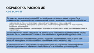 ОБРАБОТКА РИСКОВ ИБ
СТБ 34.101.41
По каждому из рисков нарушения ИБ, который является недопустимым, должен быть
документально определен план, определяющий один из возможных способов его обработки:
•перенос риска на сторонние организации (например, путем страхования указанного риска);
•уход от риска (например, путем отказа от деятельности, выполнение которой приводит к по-явлению риска);
•осознанное принятие риска;
•формирование требований ИБ, снижающих риск нарушения ИБ до допустимого уровня и формирования планов по
их реализации.
Планы обработки рисков нарушения ИБ должны быть согласованы с руководителем службы
ИБ либо лицом, отвечающим в банке за обеспечение ИБ, и утверждены руководством.
Планы реализаций требований ИБ должны содержать последовательность и сроки реа-
лизации и внедрения организационных, технических и иных защитных мер.
В банке должны быть документально определены роли по разработке планов обработки
рисков нарушения ИБ и назначены ответственные за выполнение указанных ролей.
 