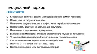  Координация действий различных подразделений в рамках процесса;
 Ориентация на результат процесса;
 Повышение результативности и эффективности работы организации;
 Прозрачность действий по достижению результата;
 Повышение предсказуемости результатов;
 Выявление возможностей для целенаправленного улучшения процессов;
 Устранение барьеров между функциональными подразделениями;
 Сокращение лишних вертикальных взаимодействий;
 Исключение невостребованных процессов;
 Сокращение временных и материальных затрат.
6/91
Преимущества
ПРОЦЕССНЫЙ ПОДХОД
 