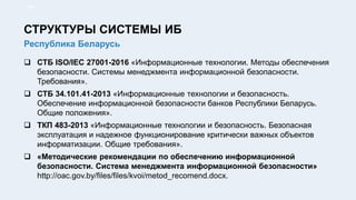  СТБ ISO/IEC 27001-2016 «Информационные технологии. Методы обеспечения
безопасности. Системы менеджмента информационной безопасности.
Требования».
 СТБ 34.101.41-2013 «Информационные технологии и безопасность.
Обеспечение информационной безопасности банков Республики Беларусь.
Общие положения».
 ТКП 483-2013 «Информационные технологии и безопасность. Безопасная
эксплуатация и надежное функционирование критически важных объектов
информатизации. Общие требования».
 «Методические рекомендации по обеспечению информационной
безопасности. Система менеджмента информационной безопасности»
http://oac.gov.by/files/files/kvoi/metod_recomend.docx.
8/91
Республика Беларусь
СТРУКТУРЫ СИСТЕМЫ ИБ
 