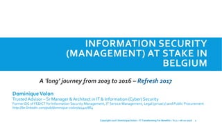 INFORMATION SECURITY
(MANAGEMENT) AT STAKE IN
BELGIUM
DominiqueVolon
Trusted Advisor – Sr Manager & Architect in IT & Information (Cyber) Security
Former DG of FEDICT for Information Security Management, IT Service Management, Legal (privacy) and Public Procurement
http://be.linkedin.com/pub/dominique-volon/a/440/864
A ‘long’ journey from 2003 to 2016 – Refresh 2017
1Copyright 2016 Dominique Volon – IT Transforming For Benefits – V1.1 – 06-10-2016
 