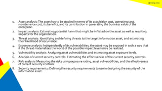 @mang.roisz
1. Asset analysis:The asset has to be studied in terms of its acquisition cost, operating cost,
maintenance cost, its benefits, and its contribution in generating the business value of the
enterprise.
2. Impact analysis: Estimating potential harm that might be inflicted on the asset as well as resulting
impacts for the organization.
3. Threat analysis: Identifying and defining threats to the target information asset, and estimating
their likelihood of occurrence.
4. Exposure analysis: Independently of its vulnerabilities, the asset may be exposed in such a way that
if the threat materializes the worst of the possible impact levels may be realized.
5. Vulnerability analysis:Analyzing asset vulnerabilities and estimating asset exposure levels.
6. Analysis of current security controls: Estimating the effectiveness of the current security controls.
7. Risk analysis: Measuring the risks using exposure rating, asset vulnerabilities, and the effectiveness
of current security controls.
8. Security requirements: Defining the security requirements to use in designing the security of the
information asset.
 