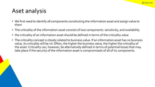@mang.roisz
Aset analysis
• We first need to identify all components constituting the information asset and assign value to
them
• The criticality of the information asset consists of two components: sensitivity, and availability
• the criticality of an information asset should be defined in terms of the criticality value
• The criticality concept is closely related to business value. If an information asset has no business
value, its criticality will be nil. Often, the higher the business value, the higher the criticality of
the asset.Criticality can, however, be alternatively defined in terms of potential losses that may
take place if the security of the information asset is compromiseds of all of its components.
 