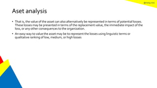 @mang.roisz
Aset analysis
• That is, the value of the asset can also alternatively be represented in terms of potential losses.
These losses may be presented in terms of the replacement value, the immediate impact of the
loss, or any other consequences to the organization.
• An easy way to value the asset may be to represent the losses using linguistic terms or
qualitative ranking of low, medium, or high losses
 