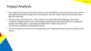 @mang.roisz
Impact Analysis
• The impact of the target information asset may be estimated by measuring the business value of
the organization when all assets work as expected, and then measuring the new business value
after the asset fails
• The occurrence of a threat can, in fact, produce, through information leakage, information
corruption, and denial of service, and multiple impacts (presented earlier) such as unauthorized
disclosure of information, unauthorized modification to data, disruption of
functions/unavailability, and deceptive actions
• Once the impacts are known for the target asset, the impact levels have to be estimated for each
impact
 