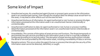 @mang.roisz
Some kind of Impact
1. Unauthorized access: An unauthorized agent (human or process) gains access to the information
asset in an unauthorized manner. Even though this situation does not always cause actual harm to
the asset, it may lead to other effects such as the ones list here.
2. Unauthorized disclosure of information: An agent (authorized or not; human or process) divulges
information processed at the information asset in an unauthorized manner (intentionally or
unintentionally).
3. Unauthorized modification to data: An agent (authorized or not; human or process) modifies
data/information processed at the information asset in an unauthorized manner (intentionally or
unintentionally).
4. Unavailability:This consists of disruption of asset services and functions.The threat temporarily or
permanently disrupts services provided by the information asset so that it is not fully available as
configured according to its security policy.The disruption of asset services and functions includes
the denial of services provided by the information asset, including unavailability of data or services.
5. Deceptive actions:This occurs when the agent (human or process) that disrupts the security of the
information asset cannot be detected, identified, or caught.
 