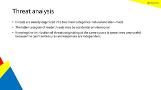@mang.roisz
Threat analysis
• threats are usually organized into two main categories: natural and man-made
• The latter category of made threats may be accidental or intentional
• Knowing the distribution of threats originating at the same source is sometimes very useful
because the countermeasures and responses are independent
 