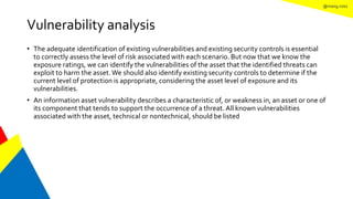@mang.roisz
Vulnerability analysis
• The adequate identification of existing vulnerabilities and existing security controls is essential
to correctly assess the level of risk associated with each scenario. But now that we know the
exposure ratings, we can identify the vulnerabilities of the asset that the identified threats can
exploit to harm the asset.We should also identify existing security controls to determine if the
current level of protection is appropriate, considering the asset level of exposure and its
vulnerabilities.
• An information asset vulnerability describes a characteristic of, or weakness in, an asset or one of
its component that tends to support the occurrence of a threat. All known vulnerabilities
associated with the asset, technical or nontechnical, should be listed
 