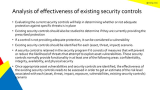 @mang.roisz
Analysis of effectiveness of existing security controls
• Evaluating the current security controls will help in determining whether or not adequate
protection against specific threats is in place
• Existing security controls should also be studied to determine if they are currently providing the
prescribed protection
• If a control is not providing adequate protection, it can be considered a vulnerability
• Existing security controls should be identified for each (asset, threat, impact) scenario.
• A security control is retained in the security program if it consists of measures that will prevent
or reduce the likelihood of threats that attempt to exploit asset vulnerabilities.Those security
controls normally provide functionality in at least one of the following areas: confidentiality,
integrity, availability, and physical security
• Once appropriate asset vulnerabilities and security controls are identified, the effectiveness of
the existing security controls needs to be assessed in order to get an estimate of the risk level
associated with each (asset, threat, impact, exposure, vulnerabilities, existing security controls)
scenario
 