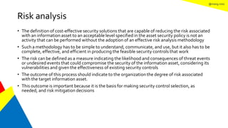 @mang.roisz
Risk analysis
• The definition of cost-effective security solutions that are capable of reducing the risk associated
with an information asset to an acceptable level specified in the asset security policy is not an
activity that can be performed without the adoption of an effective risk analysis methodology
• Such a methodology has to be simple to understand, communicate, and use, but it also has to be
complete, effective, and efficient in producing the feasible security controls that work
• The risk can be defined as a measure indicating the likelihood and consequences of threat events
or undesired events that could compromise the security of the information asset, considering its
vulnerabilities and given the effectiveness of existing security controls
• The outcome of this process should indicate to the organization the degree of risk associated
with the target information asset.
• This outcome is important because it is the basis for making security control selection, as
needed, and risk mitigation decisions
 