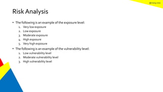 @mang.roisz
Risk Analysis
• The following is an example of the exposure level:
1. Very low exposure
2. Low exposure
3. Moderate exposure
4. High exposure
5. Very high exposure
• The following is an example of the vulnerability level:
1. Low vulnerability level
2. Moderate vulnerability level
3. High vulnerability level
 
