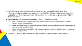 @mang.roisz
• The effectiveness of the existing relevant security controls should be estimated.The
effectiveness of a security control is a measure of the effect that a security control has on the
probability of a threat to exploit asset vulnerabilities and on the resulting impacts should the
threat materialize
• We can express the effectiveness rates for a security control as follows:
1. Low: Minimal reduction of probability that asset vulnerabilities would be exploited when the
security control is implemented.
2. Moderate: Moderate reduction of probability that asset vulnerabilities would be exploited when the
security control is implemented.
3. High: High reduction of probability that asset vulnerabilities would be exploited when the security
control is implemented.
• The security analysis team now has at hand all the information needed to estimate risks
 