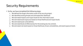 @mang.roisz
Security Requirements
• So far, we have completed the following steps:
1. We defined the target information asset of the security project.
2. We identified existing threats and estimated their likelihood.
3. We estimated impacts and impact levels for the information asset.
4. We estimated asset exposures based on threat likelihood and impact levels.
5. We estimated asset vulnerabilities.
6. We estimated levels of effectiveness for the existing security controls.
7. We estimated risk levels based on threat likelihood, threat vulnerabilities, and asset exposure levels.
 
