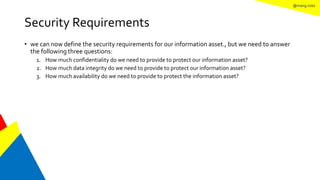 @mang.roisz
Security Requirements
• we can now define the security requirements for our information asset., but we need to answer
the following three questions:
1. How much confidentiality do we need to provide to protect our information asset?
2. How much data integrity do we need to provide to protect our information asset?
3. How much availability do we need to provide to protect the information asset?
 