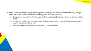 @mang.roisz
• refers to the security activity comprising security design and discussion of the security design
objectives listed earlier.There are, however, three possible solutions:
1. design our own security controls for each of the five security objective set for the target information
asset;
2. hire security experts who can recommend the appropriate security controls that correspond to the
security objectives on hand; and
3. select security controls from prescribed security control catalogs
 