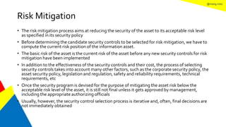 @mang.roisz
Risk Mitigation
• The risk mitigation process aims at reducing the security of the asset to its acceptable risk level
as specified in its security policy
• Before determining the candidate security controls to be selected for risk mitigation, we have to
compute the current risk position of the information asset.
• The basic risk of the asset is the current risk of the asset before any new security controls for risk
mitigation have been implemented
• In addition to the effectiveness of the security controls and their cost, the process of selecting
security controls takes into account many other factors, such as the corporate security policy, the
asset security policy, legislation and regulation, safety and reliability requirements, technical
requirements, etc
• Once the security program is devised for the purpose of mitigating the asset risk below the
acceptable risk level of the asset, it is still not final unless it gets approved by management,
including the appropriate authorizing officials
• Usually, however, the security control selection process is iterative and, often, final decisions are
not immediately obtained
 