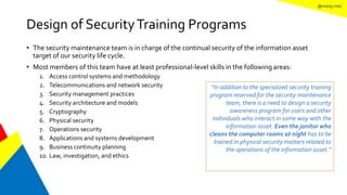 @mang.roisz
Design of SecurityTraining Programs
• The security maintenance team is in charge of the continual security of the information asset
target of our security life cycle.
• Most members of this team have at least professional-level skills in the following areas:
1. Access control systems and methodology
2. Telecommunications and network security
3. Security management practices
4. Security architecture and models
5. Cryptography
6. Physical security
7. Operations security
8. Applications and systems development
9. Business continuity planning
10. Law, investigation, and ethics
“In addition to the specialized security training
program reserved for the security maintenance
team, there is a need to design a security
awareness program for users and other
individuals who interact in some way with the
information asset. Even the janitor who
cleans the computer rooms at night has to be
trained in physical security matters related to
the operations of the information asset.”
 
