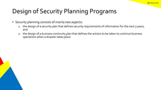 @mang.roisz
Design of Security Planning Programs
• Security planning consists of mainly two aspects:
1. the design of a security plan that defines security requirements of information for the next 3 years,
and
2. the design of a business continuity plan that defines the actions to be taken to continue business
operations when a disaster takes place
 