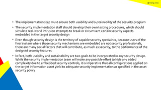 @mang.roisz
• The implementation step must ensure both usability and sustainability of the security program
• The security implementation staff should develop their own testing procedures, which should
simulate real-world intrusion attempts to break or circumvent certain security aspects
embedded in the target security design
• Even though security design is the territory of capable security specialists, because users of the
final system where those security mechanisms are embedded are not security professionals,
there are many social factors that will contribute, as much as security, to the performance of the
designed security features
• In fact, both usability and sustainability are two goals to be incorporated in any security design.
While the security implementation team will make any possible effort to hide any added
complexity due to embedded security controls, it is imperative that all configurations applied on
the target information asset yield to adequate security implementation as specified in the asset
security policy
 