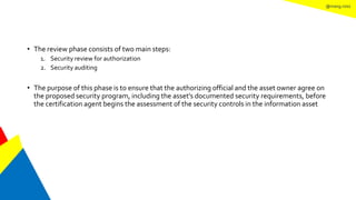 @mang.roisz
• The review phase consists of two main steps:
1. Security review for authorization
2. Security auditing
• The purpose of this phase is to ensure that the authorizing official and the asset owner agree on
the proposed security program, including the asset’s documented security requirements, before
the certification agent begins the assessment of the security controls in the information asset
 