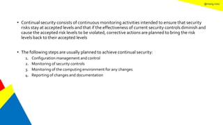@mang.roisz
• Continual security consists of continuous monitoring activities intended to ensure that security
risks stay at accepted levels and that if the effectiveness of current security controls diminish and
cause the accepted risk levels to be violated, corrective actions are planned to bring the risk
levels back to their accepted levels
• The following steps are usually planned to achieve continual security:
1. Configuration management and control
2. Monitoring of security controls
3. Monitoring of the computing environment for any changes
4. Reporting of changes and documentation
 