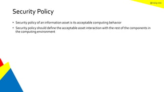 @mang.roisz
Security Policy
• Security policy of an information asset is its acceptable computing behavior
• Security policy should define the acceptable asset interaction with the rest of the components in
the computing environment
 
