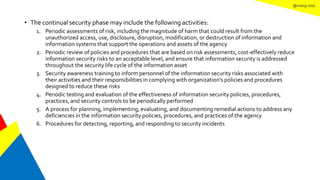 @mang.roisz
• The continual security phase may include the following activities:
1. Periodic assessments of risk, including the magnitude of harm that could result from the
unauthorized access, use, disclosure, disruption, modification, or destruction of information and
information systems that support the operations and assets of the agency
2. Periodic review of policies and procedures that are based on risk assessments, cost-effectively reduce
information security risks to an acceptable level, and ensure that information security is addressed
throughout the security life cycle of the information asset
3. Security awareness training to inform personnel of the information security risks associated with
their activities and their responsibilities in complying with organization’s policies and procedures
designed to reduce these risks
4. Periodic testing and evaluation of the effectiveness of information security policies, procedures,
practices, and security controls to be periodically performed
5. A process for planning, implementing, evaluating, and documenting remedial actions to address any
deficiencies in the information security policies, procedures, and practices of the agency
6. Procedures for detecting, reporting, and responding to security incidents
 