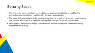 @mang.roisz
Security Scope
• Not all security requirement can be met, but enough should be satisfied to establish the
acceptable security risk level established by the asset security policy
• The scope defines the depth of the security design and the breath of the security requirements
that must be addressed to achieve the security objectives set for the information asset
• Security must have respect budget constraints and any feasibility conditions established by
project feasibility study
 