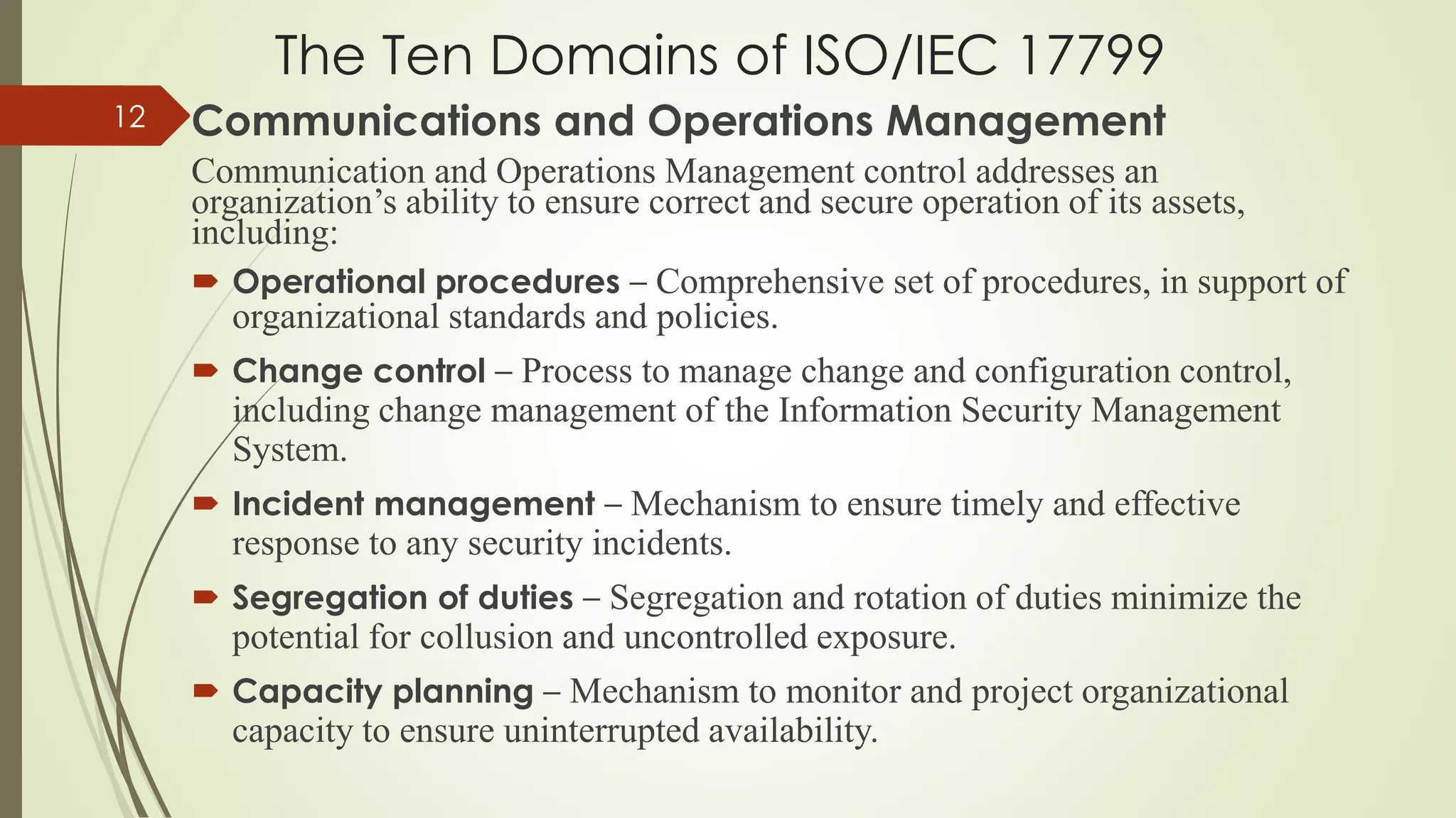 The Ten Domains of ISO/IEC 17799
Communications and Operations Management
Communication and Operations Management control addresses an
organization’s ability to ensure correct and secure operation of its assets,
including:
 Operational procedures – Comprehensive set of procedures, in support of
organizational standards and policies.
 Change control – Process to manage change and configuration control,
including change management of the Information Security Management
System.
 Incident management – Mechanism to ensure timely and effective
response to any security incidents.
 Segregation of duties – Segregation and rotation of duties minimize the
potential for collusion and uncontrolled exposure.
 Capacity planning – Mechanism to monitor and project organizational
capacity to ensure uninterrupted availability.
12
 