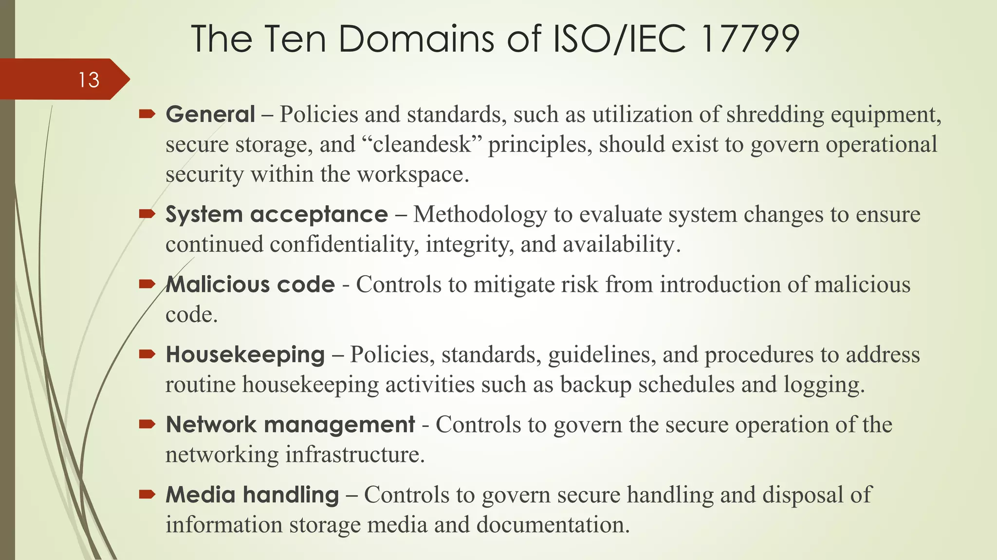 The Ten Domains of ISO/IEC 17799
 General – Policies and standards, such as utilization of shredding equipment,
secure storage, and “cleandesk” principles, should exist to govern operational
security within the workspace.
 System acceptance – Methodology to evaluate system changes to ensure
continued confidentiality, integrity, and availability.
 Malicious code - Controls to mitigate risk from introduction of malicious
code.
 Housekeeping – Policies, standards, guidelines, and procedures to address
routine housekeeping activities such as backup schedules and logging.
 Network management - Controls to govern the secure operation of the
networking infrastructure.
 Media handling – Controls to govern secure handling and disposal of
information storage media and documentation.
13
 
