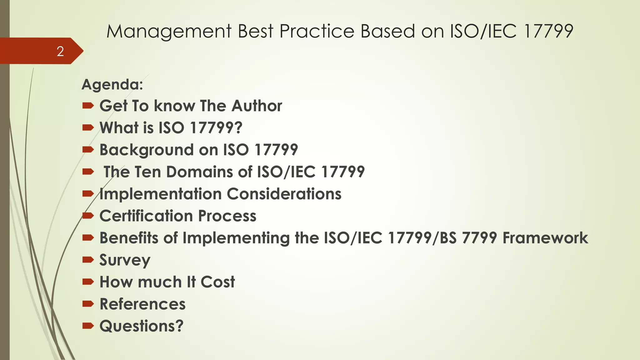 Management Best Practice Based on ISO/IEC 17799
Agenda:
 Get To know The Author
 What is ISO 17799?
 Background on ISO 17799
 The Ten Domains of ISO/IEC 17799
 Implementation Considerations
 Certification Process
 Benefits of Implementing the ISO/IEC 17799/BS 7799 Framework
 Survey
 How much It Cost
 References
 Questions?
2
 