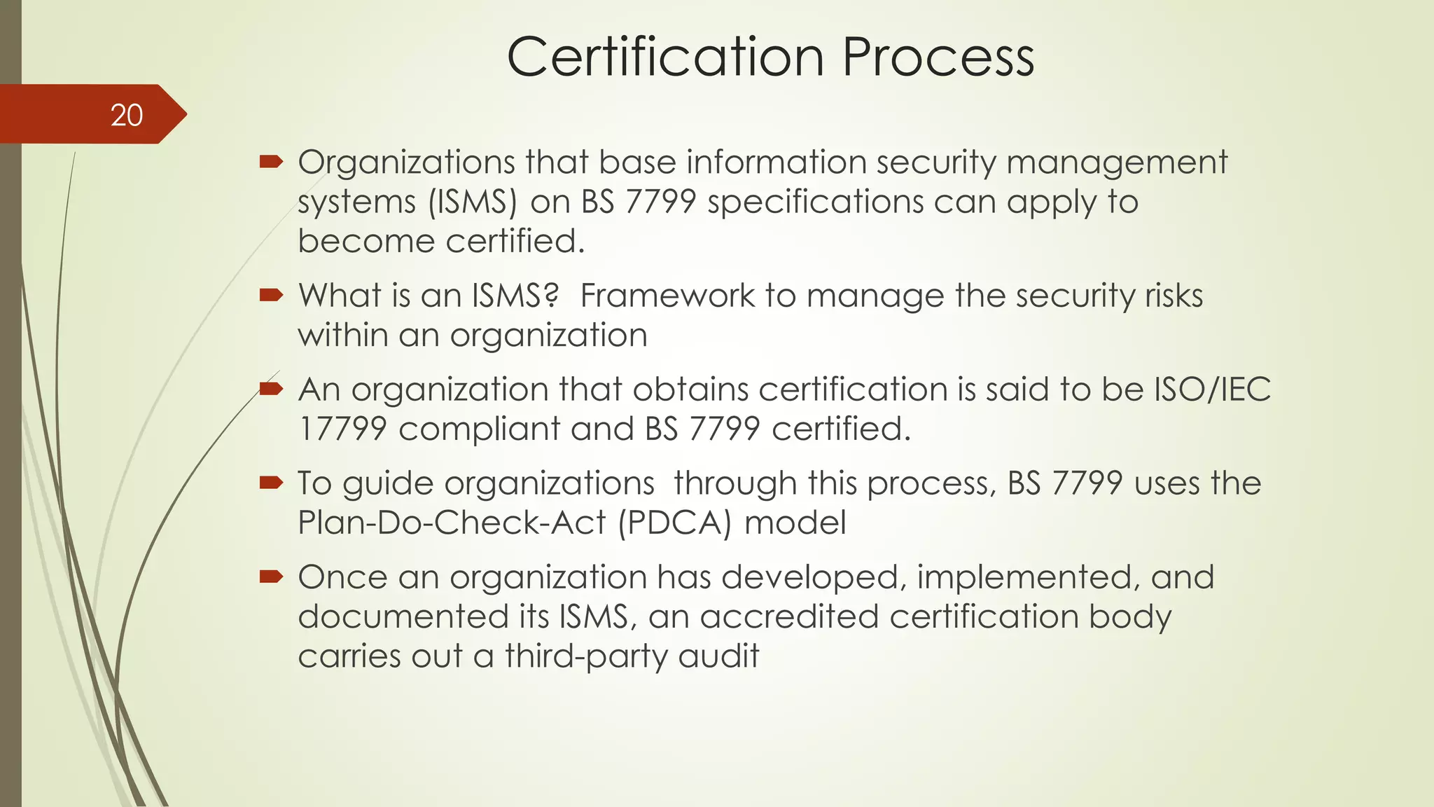 Certification Process
 Organizations that base information security management
systems (ISMS) on BS 7799 specifications can apply to
become certified.
 What is an ISMS? Framework to manage the security risks
within an organization
 An organization that obtains certification is said to be ISO/IEC
17799 compliant and BS 7799 certified.
 To guide organizations through this process, BS 7799 uses the
Plan-Do-Check-Act (PDCA) model
 Once an organization has developed, implemented, and
documented its ISMS, an accredited certification body
carries out a third-party audit
20
 