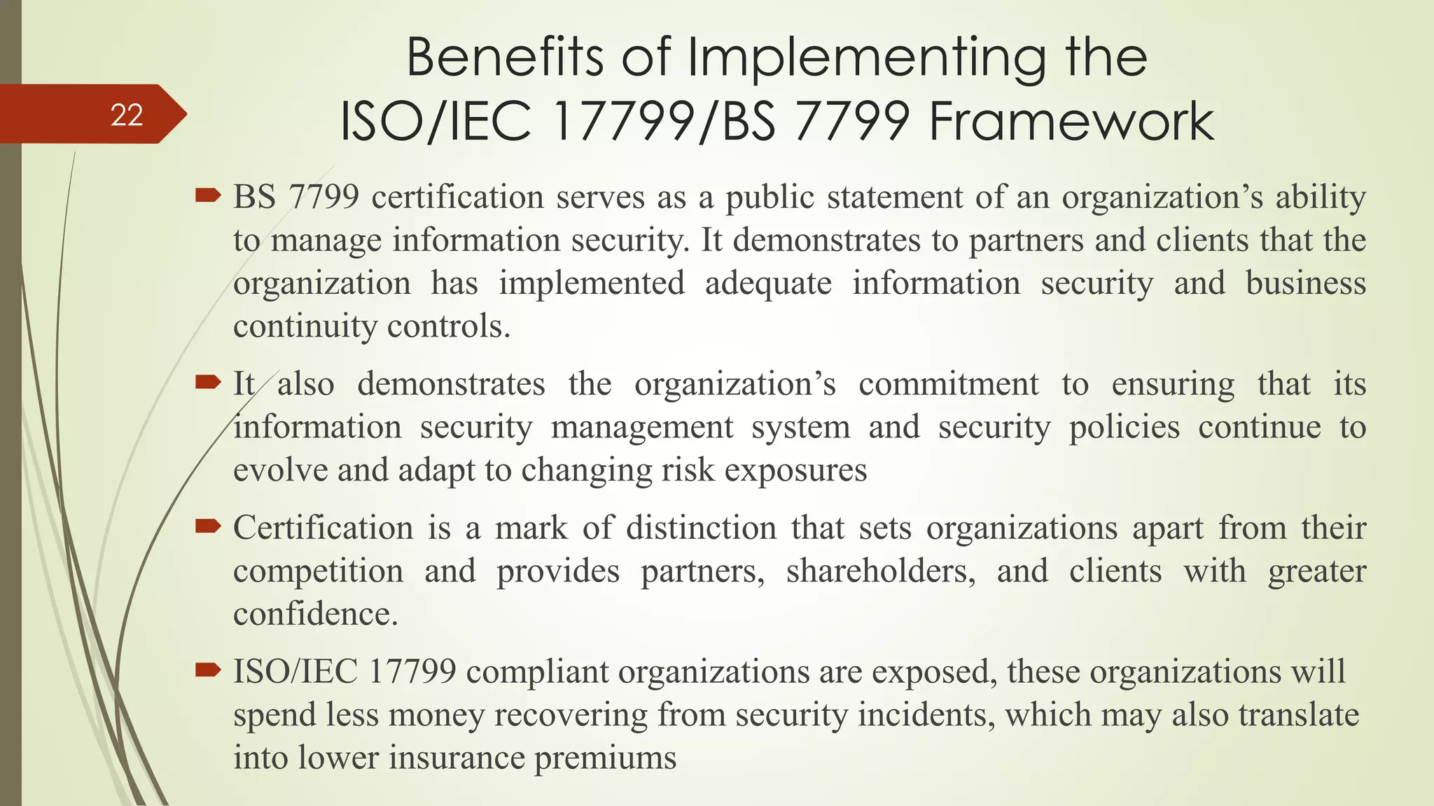 Benefits of Implementing the
ISO/IEC 17799/BS 7799 Framework
 BS 7799 certification serves as a public statement of an organization’s ability
to manage information security. It demonstrates to partners and clients that the
organization has implemented adequate information security and business
continuity controls.
 It also demonstrates the organization’s commitment to ensuring that its
information security management system and security policies continue to
evolve and adapt to changing risk exposures
 Certification is a mark of distinction that sets organizations apart from their
competition and provides partners, shareholders, and clients with greater
confidence.
 ISO/IEC 17799 compliant organizations are exposed, these organizations will
spend less money recovering from security incidents, which may also translate
into lower insurance premiums
22
 