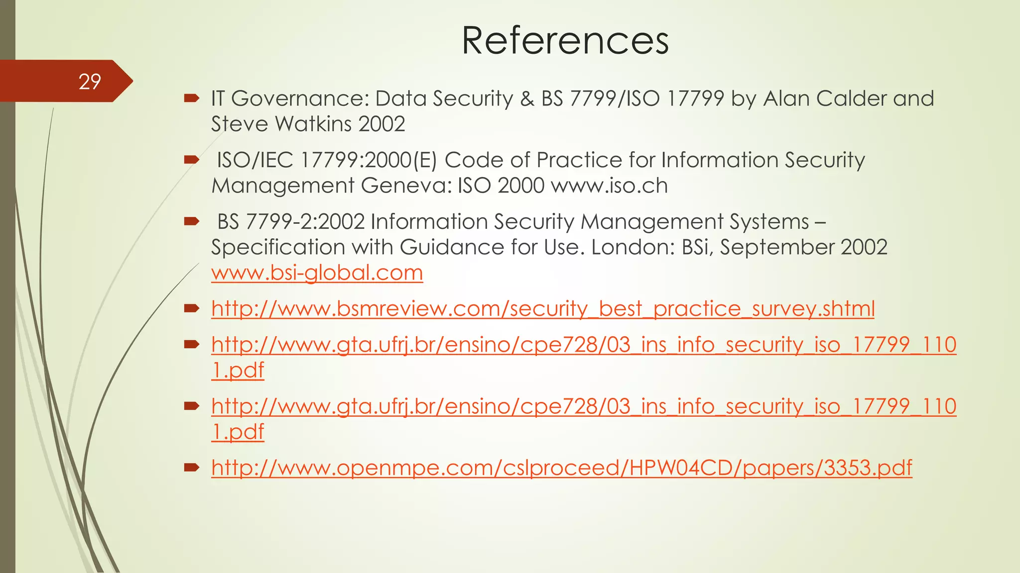 References
 IT Governance: Data Security & BS 7799/ISO 17799 by Alan Calder and
Steve Watkins 2002
 ISO/IEC 17799:2000(E) Code of Practice for Information Security
Management Geneva: ISO 2000 www.iso.ch
 BS 7799-2:2002 Information Security Management Systems –
Specification with Guidance for Use. London: BSi, September 2002
www.bsi-global.com
 http://www.bsmreview.com/security_best_practice_survey.shtml
 http://www.gta.ufrj.br/ensino/cpe728/03_ins_info_security_iso_17799_110
1.pdf
 http://www.gta.ufrj.br/ensino/cpe728/03_ins_info_security_iso_17799_110
1.pdf
 http://www.openmpe.com/cslproceed/HPW04CD/papers/3353.pdf
29
 