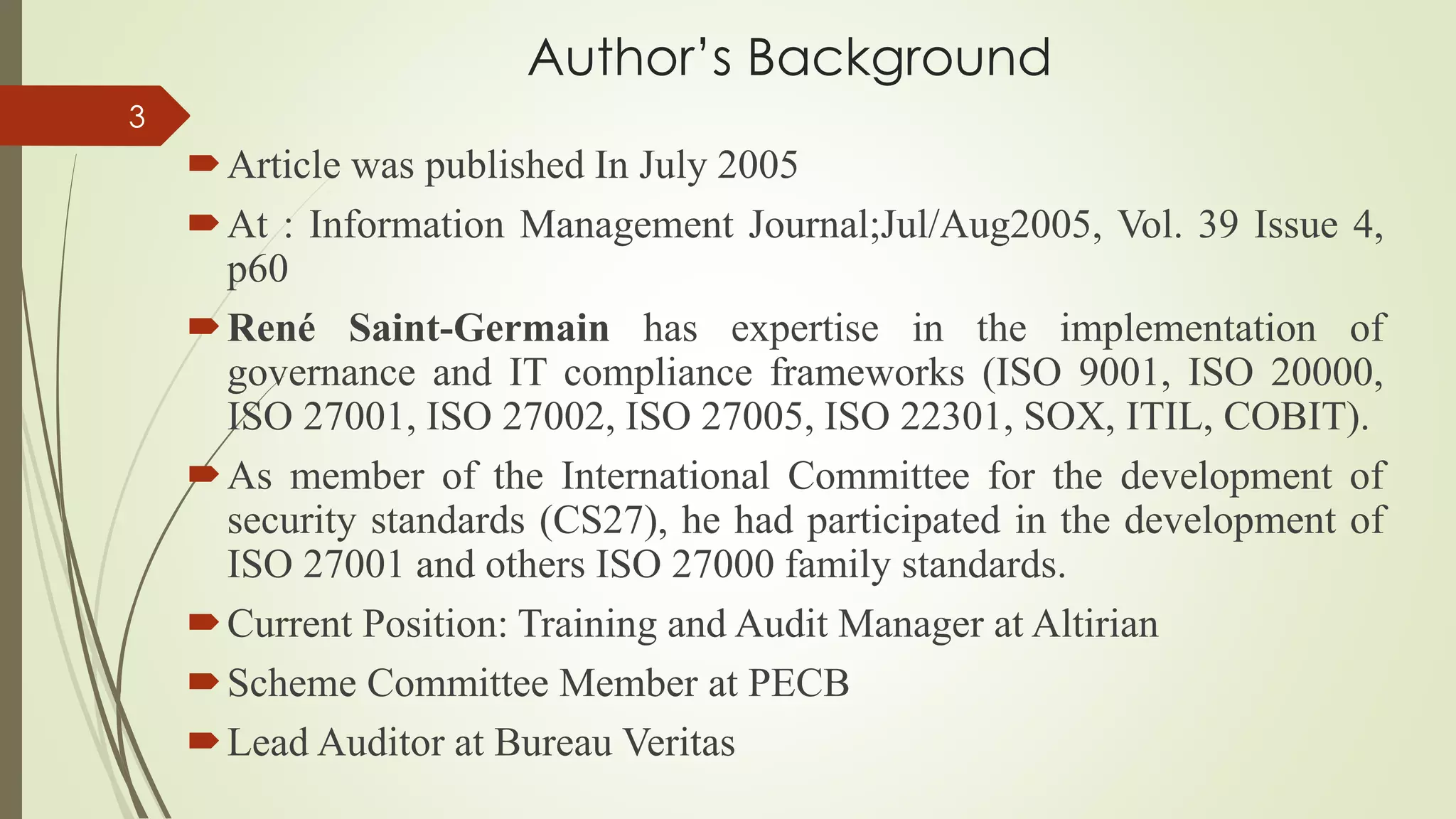 Author’s Background
Article was published In July 2005
At : Information Management Journal;Jul/Aug2005, Vol. 39 Issue 4,
p60
René Saint-Germain has expertise in the implementation of
governance and IT compliance frameworks (ISO 9001, ISO 20000,
ISO 27001, ISO 27002, ISO 27005, ISO 22301, SOX, ITIL, COBIT).
As member of the International Committee for the development of
security standards (CS27), he had participated in the development of
ISO 27001 and others ISO 27000 family standards.
Current Position: Training and Audit Manager at Altirian
Scheme Committee Member at PECB
Lead Auditor at Bureau Veritas
3
 