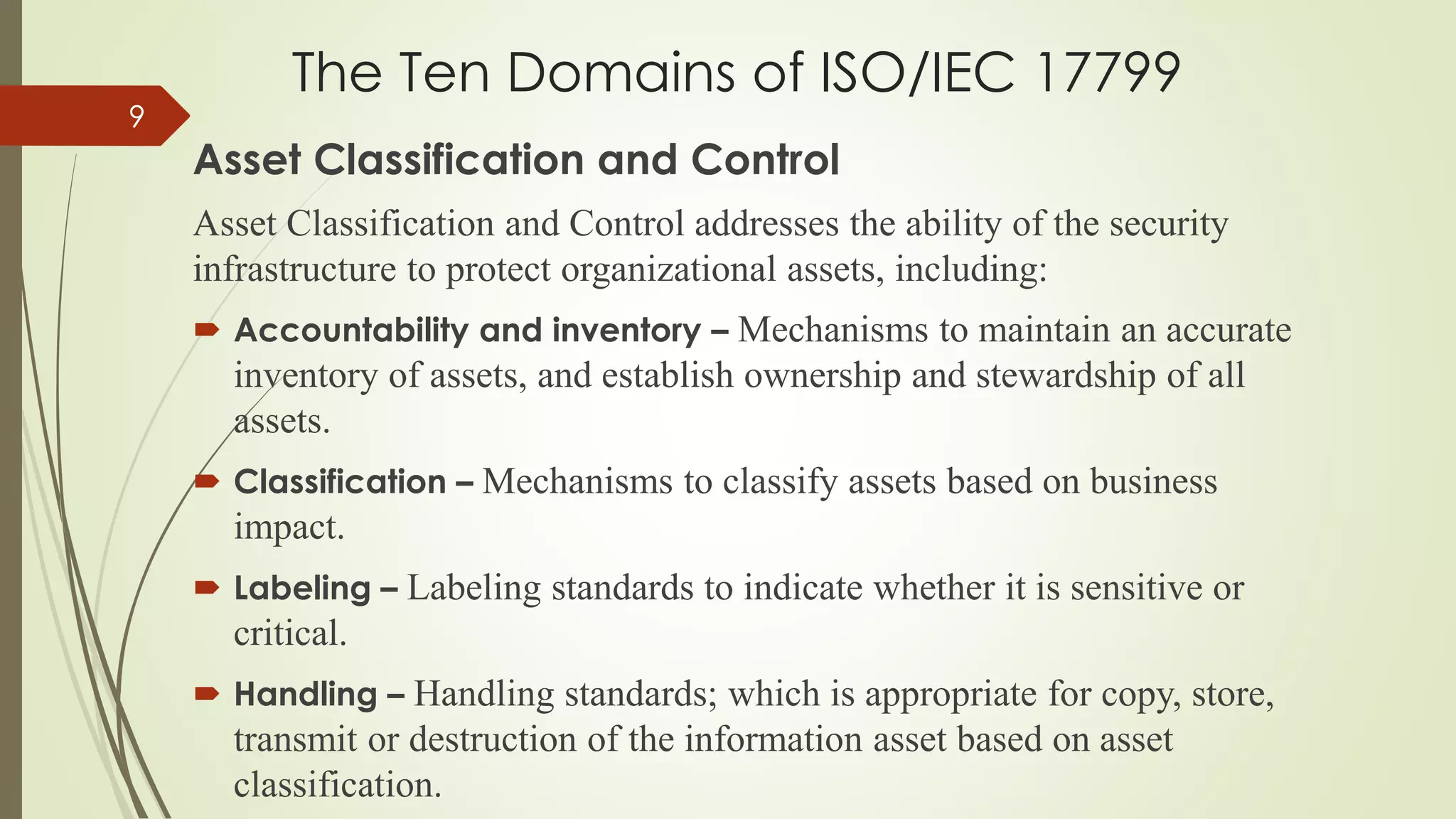 The Ten Domains of ISO/IEC 17799
Asset Classification and Control
Asset Classification and Control addresses the ability of the security
infrastructure to protect organizational assets, including:
 Accountability and inventory – Mechanisms to maintain an accurate
inventory of assets, and establish ownership and stewardship of all
assets.
 Classification – Mechanisms to classify assets based on business
impact.
 Labeling – Labeling standards to indicate whether it is sensitive or
critical.
 Handling – Handling standards; which is appropriate for copy, store,
transmit or destruction of the information asset based on asset
classification.
9
 