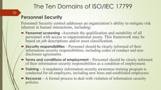 The Ten Domains of ISO/IEC 17799
Personnel Security
Personnel Security control addresses an organization’s ability to mitigate risk
inherent in human interactions, including:
 Personnel screening –Ascertain the qualification and suitability of all
personnel with access to organizational assets. This framework may be
based on job descriptions and/or asset classification.
 Security responsibilities – Personnel should be clearly informed of their
information security responsibilities, including codes of conduct and non-
disclosure agreements.
 Terms and conditions of employment – Personnel should be clearly informed
of their information security responsibilities as a condition of employment.
 Training – A mandatory information security awareness training program is
conducted for all employees, including new hires and established employees.
 Recourse – A formal process to deal with violation of information security
policies.
10
 