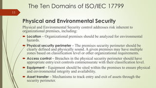 The Ten Domains of ISO/IEC 17799
Physical and Environmental Security
Physical and Environmental Security control addresses risk inherent to
organizational premises, including:
 Location – Organizational premises should be analyzed for environmental
hazards.
 Physical security perimeter – The premises security perimeter should be
clearly defined and physically sound. A given premises may have multiple
zones based on classification level or other organizational requirements.
 Access control – Breaches in the physical security perimeter should have
appropriate entry/exit controls commensurate with their classification level.
 Equipment – Equipment should be sited within the premises to ensure physical
and environmental integrity and availability.
 Asset transfer – Mechanisms to track entry and exit of assets through the
security perimeter.
11
 