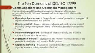 The Ten Domains of ISO/IEC 17799
Communications and Operations Management
Communication and Operations Management control addresses an
organization’s ability to ensure correct and secure operation of its assets,
including:
 Operational procedures – Comprehensive set of procedures, in support of
organizational standards and policies.
 Change control – Process to manage change and configuration control,
including change management of the Information Security Management
System.
 Incident management – Mechanism to ensure timely and effective
response to any security incidents.
 Segregation of duties – Segregation and rotation of duties minimize the
potential for collusion and uncontrolled exposure.
 Capacity planning – Mechanism to monitor and project organizational
capacity to ensure uninterrupted availability.
12
 