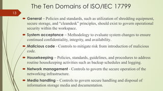The Ten Domains of ISO/IEC 17799
 General – Policies and standards, such as utilization of shredding equipment,
secure storage, and “cleandesk” principles, should exist to govern operational
security within the workspace.
 System acceptance – Methodology to evaluate system changes to ensure
continued confidentiality, integrity, and availability.
 Malicious code - Controls to mitigate risk from introduction of malicious
code.
 Housekeeping – Policies, standards, guidelines, and procedures to address
routine housekeeping activities such as backup schedules and logging.
 Network management - Controls to govern the secure operation of the
networking infrastructure.
 Media handling – Controls to govern secure handling and disposal of
information storage media and documentation.
13
 